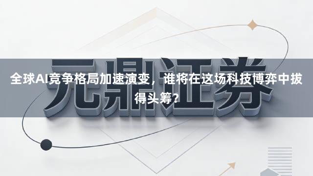 全球AI竞争格局加速演变，谁将在这场科技博弈中拔得头筹？