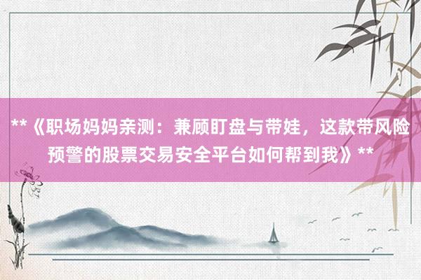 **《职场妈妈亲测:兼顾盯盘与带娃,这款带风险预警的股票交易安全平台如何帮到我》**