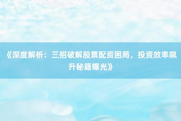 《深度解析:三招破解股票配资困局,投资效率飙升秘籍曝光》