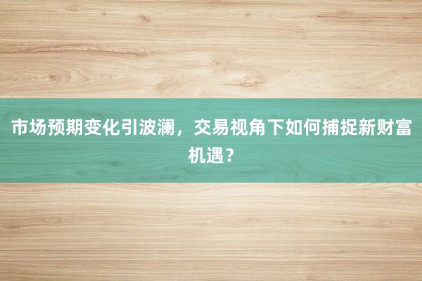 市场预期变化引波澜，交易视角下如何捕捉新财富机遇？