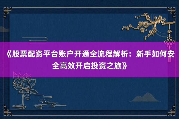 《股票配资平台账户开通全流程解析：新手如何安全高效开启投资之旅》